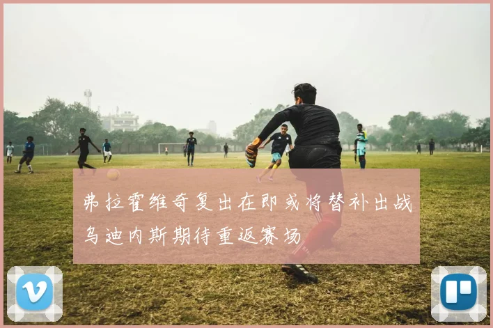 弗拉霍维奇复出在即或将替补出战乌迪内斯期待重返赛场
