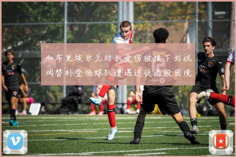 加布里埃尔无对抗受伤被换下刘祝润替补登场球队遭遇连夜雨般困境