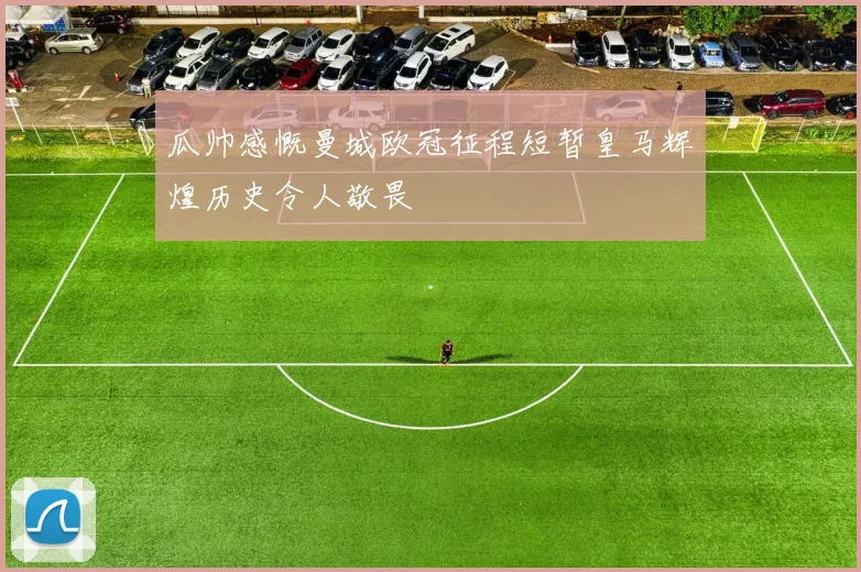 瓜帅感慨曼城欧冠征程短暂皇马辉煌历史令人敬畏