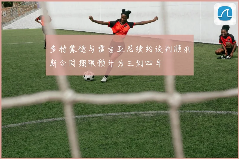 多特蒙德与雷吉亚尼续约谈判顺利新合同期限预计为三到四年
