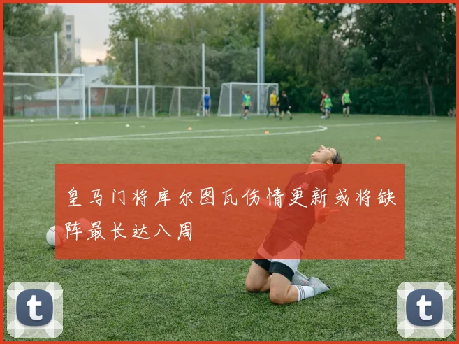 皇马门将库尔图瓦伤情更新或将缺阵最长达八周
