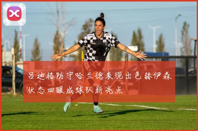 吕迪格防守哈兰德表现出色赫伊森状态回暖成球队新亮点