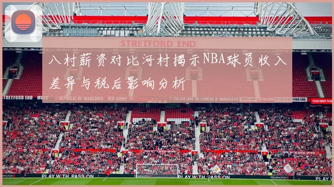 八村薪资对比河村揭示NBA球员收入差异与税后影响分析