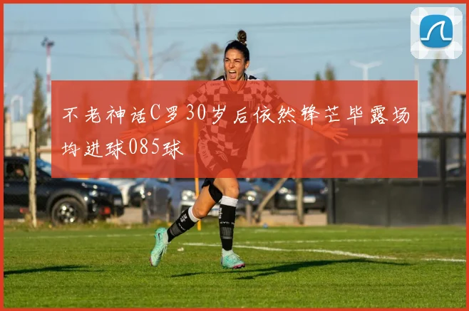 不老神话C罗30岁后依然锋芒毕露场均进球085球