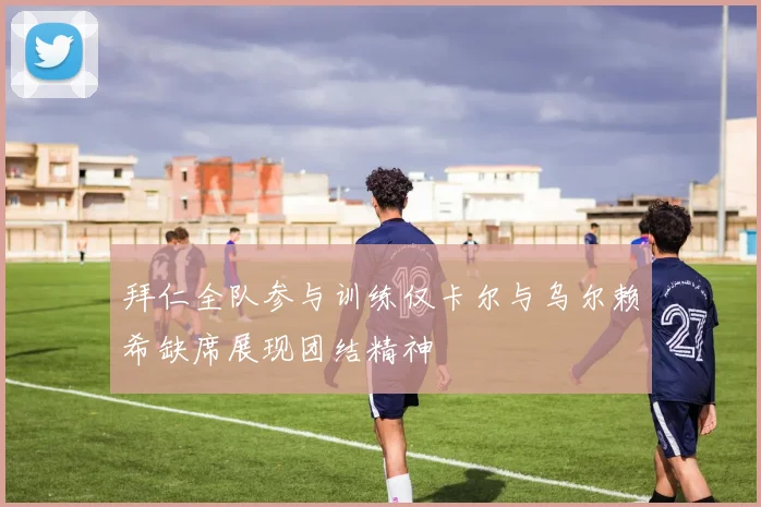 拜仁全队参与训练仅卡尔与乌尔赖希缺席展现团结精神