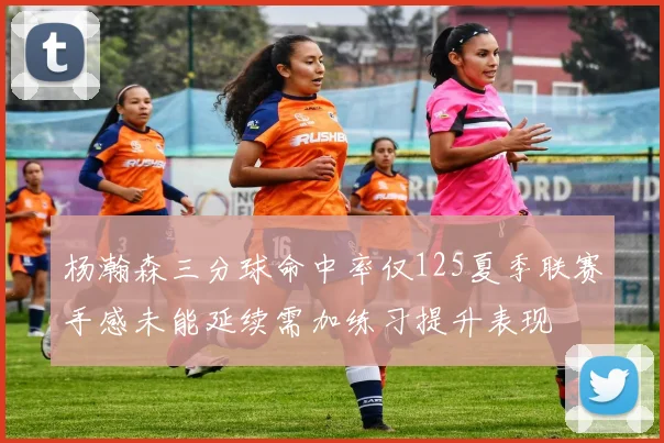 杨瀚森三分球命中率仅125夏季联赛手感未能延续需加练习提升表现