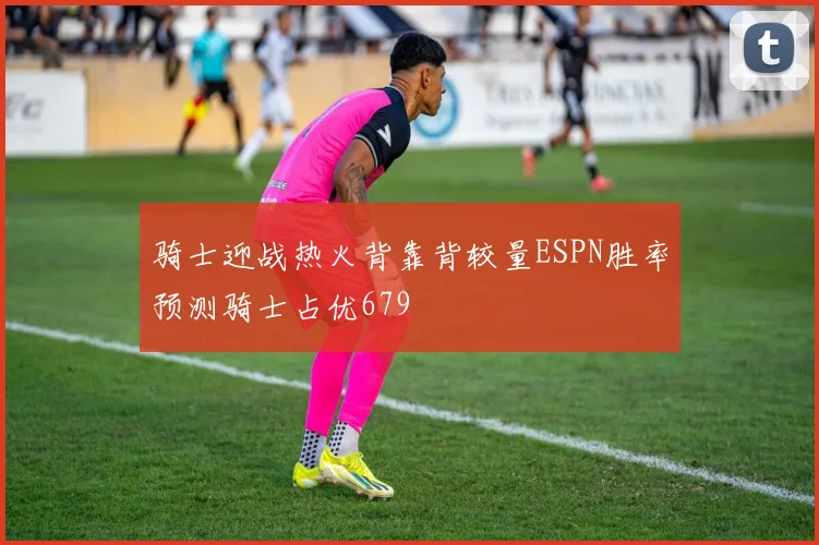 骑士迎战热火背靠背较量ESPN胜率预测骑士占优679