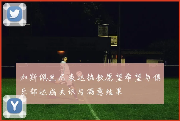 加斯佩里尼表达执教愿望希望与俱乐部达成共识与满意结果