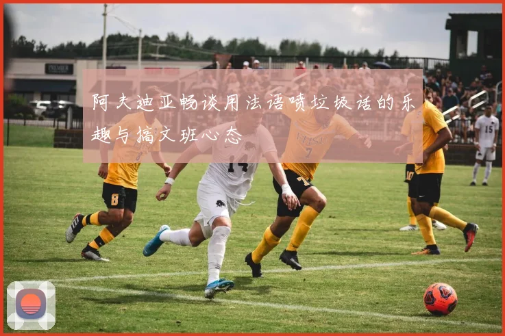 阿夫迪亚畅谈用法语喷垃圾话的乐趣与搞文班心态