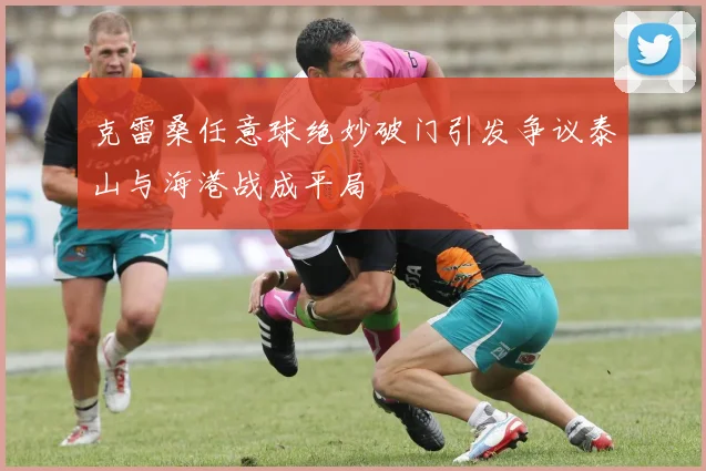 克雷桑任意球绝妙破门引发争议泰山与海港战成平局