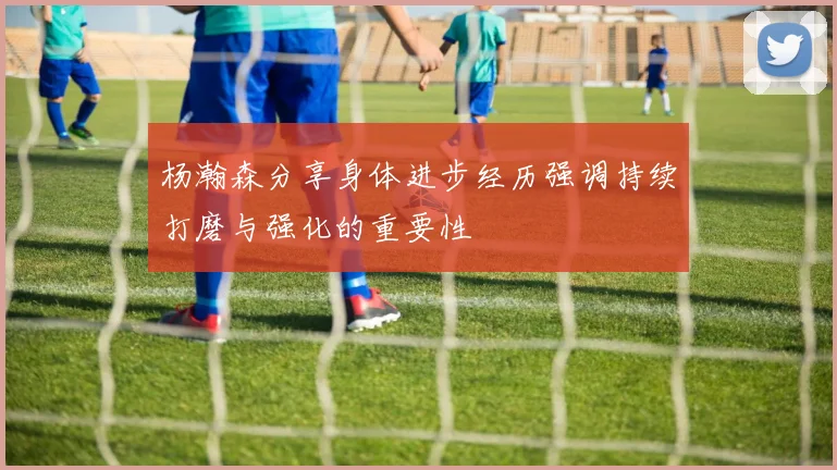 杨瀚森分享身体进步经历强调持续打磨与强化的重要性