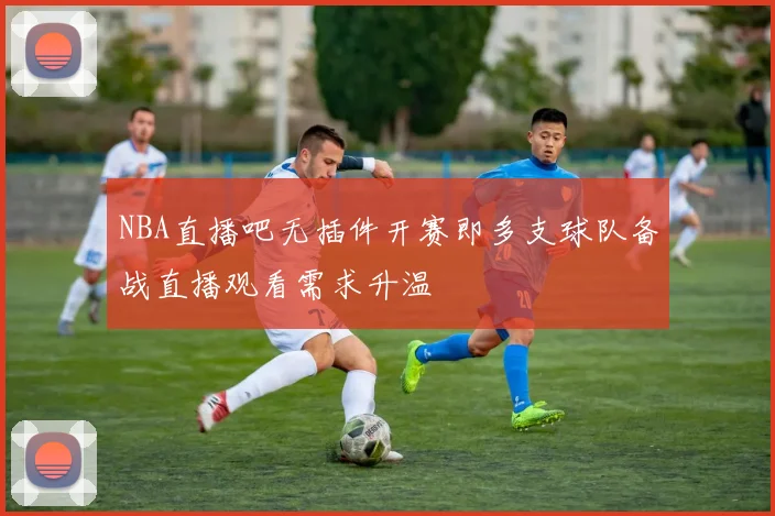 NBA直播吧无插件开赛即多支球队备战直播观看需求升温