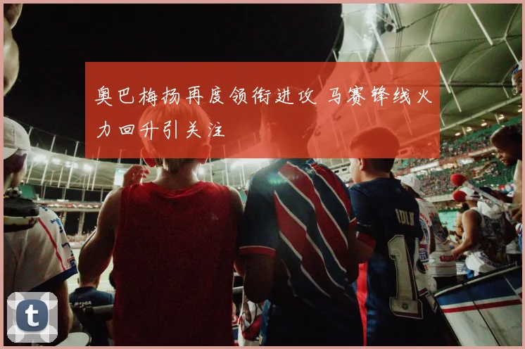 奥巴梅扬再度领衔进攻 马赛锋线火力回升引关注