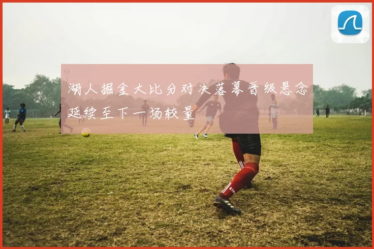 湖人掘金大比分对决落幕晋级悬念延续至下一场较量