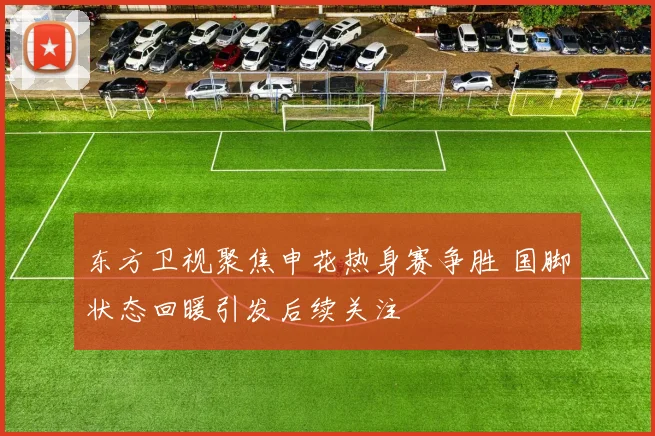 东方卫视聚焦申花热身赛争胜 国脚状态回暖引发后续关注