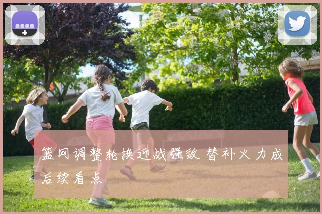 篮网调整轮换迎战强敌 替补火力成后续看点