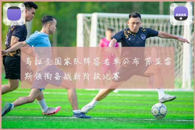 乌拉圭国家队阵容名单公布 苏亚雷斯领衔备战新阶段比赛