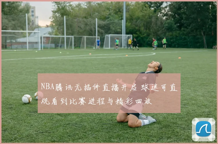 NBA腾讯无插件直播开启 球迷可直观看到比赛进程与精彩回放