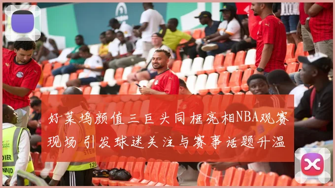 好莱坞颜值三巨头同框亮相NBA观赛现场 引发球迷关注与赛事话题升温