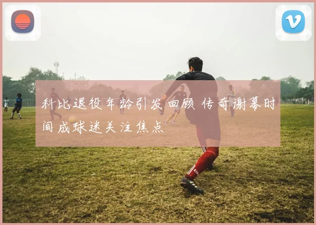 科比退役年龄引发回顾 传奇谢幕时间成球迷关注焦点