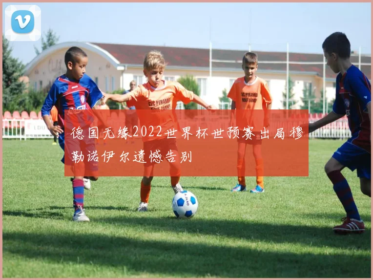 德国无缘2022世界杯世预赛出局穆勒诺伊尔遗憾告别